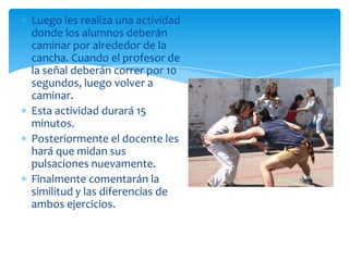 Luego les realiza una actividad
donde los alumnos deberán
caminar por alrededor de la
cancha. Cuando el profesor de
la señal deberán correr por 10
segundos, luego volver a
caminar.
Esta actividad durará 15
minutos.
Posteriormente el docente les
hará que midan sus
pulsaciones nuevamente.
Finalmente comentarán la
similitud y las diferencias de
ambos ejercicios.
 