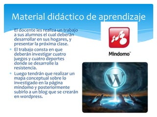 El docente les realiza un trabajo
a sus alumnos el cual deberán
desarrollar en sus hogares, y
presentar la próxima clase.
El trabajo consta en que
deberán investigar cuatro
juegos y cuatro deportes
donde se desarrolle la
resistencia.
Luego tendrán que realizar un
mapa conceptual sobre lo
investigado en la página
mindomo y posteriormente
subirlo a un blog que se crearán
en wordpress.
Material didáctico de aprendizaje
 