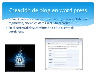 Deben ingresar a www.wordpress.com, una vez allí deben
registrarse, enviar los datos, incluido el correo.
En el correo abrir la confirmación de la cuenta de
wordpress.
Creación de blog en word press
 