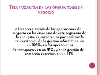 Tercerización de las operaciones de negocioLa tercerización de las operaciones de negocio en las empresas de este segmento de la encuesta, se caracteriza por realizar la tercerización de la gestión informática, en un 100%, en las operacionesde transporte, en un 91%, y en la gestión de comercio exterior, en un 41%.
