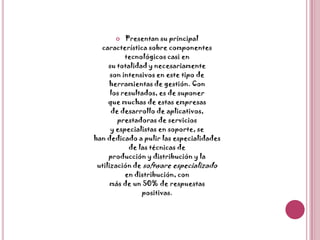 Presentan su principalcaracterística sobre componentestecnológicos casi ensu totalidad y necesariamenteson intensivos en este tipo deherramientas de gestión. Conlos resultados, es de suponerque muchas de estas empresasde desarrollo de aplicativos,prestadoras de serviciosy especialistas en soporte, sehan dedicado a pulir las especialidadesde las técnicas deproducción y distribución y lautilización de software especializadoen distribución, conmás de un 50% de respuestaspositivas.