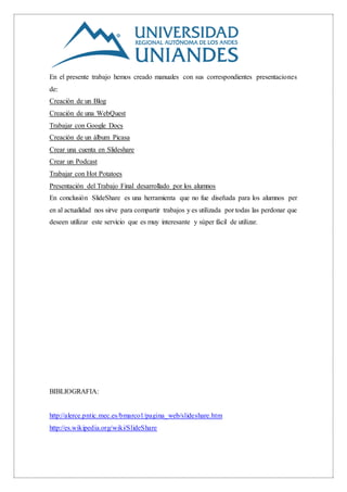 En el presente trabajo hemos creado manuales con sus correspondientes presentaciones
de:
Creación de un Blog
Creación de una WebQuest
Trabajar con Google Docs
Creación de un álbum Picasa
Crear una cuenta en Slideshare
Crear un Podcast
Trabajar con Hot Potatoes
Presentación del Trabajo Final desarrollado por los alumnos
En conclusión SlideShare es una herramienta que no fue diseñada para los alumnos per
en al actualidad nos sirve para compartir trabajos y es utilizada por todas las perdonar que
deseen utilizar este servicio que es muy interesante y súper fácil de utilizar.
BIBLIOGRAFIA:
http://alerce.pntic.mec.es/bmarco1/pagina_web/slideshare.htm
http://es.wikipedia.org/wiki/SlideShare
 