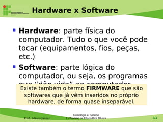 Hardware x Software

   Hardware: parte física do
    computador. Tudo o que você pode
    tocar (equipamentos, fios, peças,
    etc.)
   Software: parte lógica do
    computador, ou seja, os programas
    que “dão vida” ao FIRMWARE que são
     Existe também o termo
                           computador
     softwares que já vêm inseridos no próprio
      hardware, de forma quase inseparável.

                                Tecnologia e Turismo
     Prof. Mauro Jansen   1 - Revisão de Informática Básica   11
 