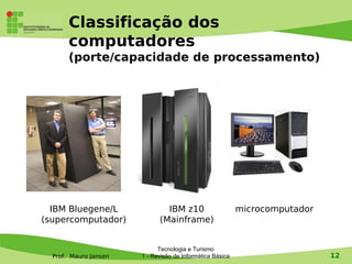 Classificação dos
       computadores
       (porte/capacidade de processamento)




  IBM Bluegene/L               IBM z10                     microcomputador
(supercomputador)            (Mainframe)


                             Tecnologia e Turismo
  Prof. Mauro Jansen   1 - Revisão de Informática Básica                     12
 