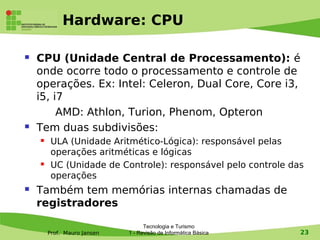 Hardware: CPU

   CPU (Unidade Central de Processamento): é
    onde ocorre todo o processamento e controle de
    operações. Ex: Intel: Celeron, Dual Core, Core i3,
    i5, i7
         AMD: Athlon, Turion, Phenom, Opteron
   Tem duas subdivisões:
        ULA (Unidade Aritmético-Lógica): responsável pelas
         operações aritméticas e lógicas
        UC (Unidade de Controle): responsável pelo controle das
         operações
   Também tem memórias internas chamadas de
    registradores

                                   Tecnologia e Turismo
        Prof. Mauro Jansen   1 - Revisão de Informática Básica   23
 