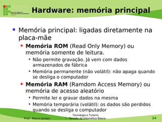 Hardware: memória principal

   Memória principal: ligadas diretamente na
    placa-mãe
        Memória ROM (Read Only Memory) ou
         memória somente de leitura.
           
               Não permite gravação. Já vem com dados
               armazenados de fábrica
              Memória permanente (não volátil): não apaga quando
               se desliga o computador
        Memória RAM (Ramdom Access Memory) ou
         memória de acesso aleatório
           
               Permite ler e gravar dados na mesma
           
               Memória temporária (volátil): os dados são perdidos
               quando se desliga o computador
                                   Tecnologia e Turismo
        Prof. Mauro Jansen   1 - Revisão de Informática Básica       24
 