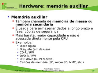 Hardware: memória auxiliar

   Memória auxiliar
        Também chamada de memória de massa ou
         memória secundária
        É usada para armazenar dados a longo prazo e
         fazer cópias de segurança
        Mais barata, maior capacidade e não é
         acessada diretamente pela CPU
        Exemplos:
              Disco rígido
           
               Disquete (em desuso)
           
               CD-R / RW
           
               DVD-R / RW
           
               USB drive (ou PEN drive)
              Cartões de memória (SD, micro SD, MMC, etc.)

                                   Tecnologia e Turismo
        Prof. Mauro Jansen   1 - Revisão de Informática Básica   25
 