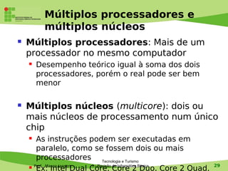 Múltiplos processadores e
          múltiplos núcleos
   Múltiplos processadores: Mais de um
    processador no mesmo computador
       Desempenho teórico igual à soma dos dois
        processadores, porém o real pode ser bem
        menor

   Múltiplos núcleos (multicore): dois ou
    mais núcleos de processamento num único
    chip
      As instruções podem ser executadas em
       paralelo, como se fossem dois ou mais
       processadores Tecnologia e Turismo
                                                           29
       Ex: Intel Dual Core, Core 2 Básica Core 2 Quad,
     Prof. Mauro Jansen 1 - Revisão de Informática
                                                    Duo,
 