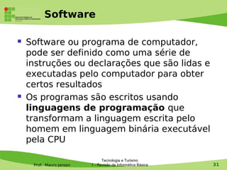 Software

   Software ou programa de computador,
    pode ser definido como uma série de
    instruções ou declarações que são lidas e
    executadas pelo computador para obter
    certos resultados
   Os programas são escritos usando
    linguagens de programação que
    transformam a linguagem escrita pelo
    homem em linguagem binária executável
    pela CPU

                                Tecnologia e Turismo
     Prof. Mauro Jansen   1 - Revisão de Informática Básica   31
 