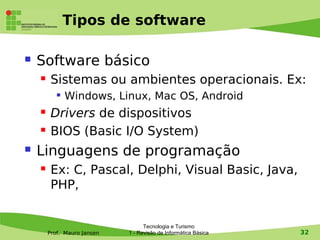 Tipos de software

   Software básico
        Sistemas ou ambientes operacionais. Ex:
              Windows, Linux, Mac OS, Android
        Drivers de dispositivos
        BIOS (Basic I/O System)
   Linguagens de programação
        Ex: C, Pascal, Delphi, Visual Basic, Java,
         PHP,


                                   Tecnologia e Turismo
        Prof. Mauro Jansen   1 - Revisão de Informática Básica   32
 