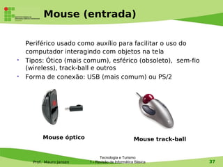 Mouse (entrada)

    Periférico usado como auxílio para facilitar o uso do
    computador interagindo com objetos na tela
   Tipos: Ótico (mais comum), esférico (obsoleto), sem-fio
    (wireless), track-ball e outros
   Forma de conexão: USB (mais comum) ou PS/2




          Mouse óptico                               Mouse track-ball


                                 Tecnologia e Turismo
      Prof. Mauro Jansen   1 - Revisão de Informática Básica            37
 