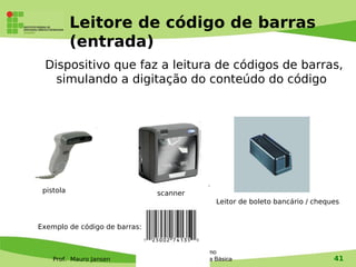 Leitore de código de barras
           (entrada)
 Dispositivo que faz a leitura de códigos de barras,
   simulando a digitação do conteúdo do código




 pistola                            scanner
                                                          Leitor de boleto bancário / cheques


Exemplo de código de barras:


                                     Tecnologia e Turismo
    Prof. Mauro Jansen         1 - Revisão de Informática Básica                           41
 