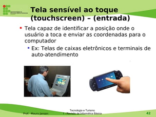 Tela sensível ao toque
         (touchscreen) – (entrada)
    Tela capaz de identificar a posição onde o
     usuário a toca e enviar as coordenadas para o
     computador
       Ex: Telas de caixas eletrônicos e terminais de

        auto-atendimento




                               Tecnologia e Turismo
    Prof. Mauro Jansen   1 - Revisão de Informática Básica   42
 
