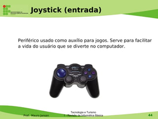 Joystick (entrada)



Periférico usado como auxílio para jogos. Serve para facilitar
a vida do usuário que se diverte no computador.




                             Tecnologia e Turismo
  Prof. Mauro Jansen   1 - Revisão de Informática Básica    44
 