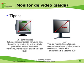 Monitor de vídeo (saída)

   Tipos:




          CRT (em desuso)
Tubo de raios catódicos com uma tela                             LCD
 de malha de pontos de fósforo. Cada             Tela de matriz de células que,
    ponto têm 3 raios, sendo um                  quando energizadas, interrompem
vermelho, verde e azul (sistema de cor           ou deixam passar a luz.
                RGB)                             Também usam o sistema RGB



                                  Tecnologia e Turismo
      Prof. Mauro Jansen    1 - Revisão de Informática Básica                  46
 