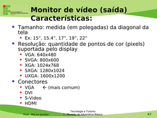 Monitor de vídeo (saída)
             Características:
   Tamanho: medida (em polegadas) da diagonal da
    tela
        Ex: 15”, 15.4”, 17”, 19”, 22”
   Resolução: quantidade de pontos de cor (pixels)
    suportada pelo display
        VGA: 640x480
        SVGA: 800x600
        XGA: 1024x768
        SXGA: 1280x1024
        UXGA: 1600x1200
   Conectores
        VGA      (mais comum)
        DVI
        S-Video
        HDMI
                                   Tecnologia e Turismo
        Prof. Mauro Jansen   1 - Revisão de Informática Básica   47
 