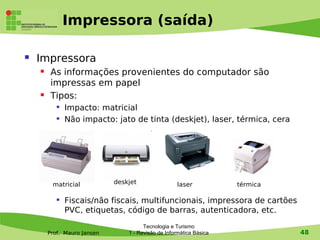 Impressora (saída)

   Impressora
        As informações provenientes do computador são
         impressas em papel
        Tipos:
              Impacto: matricial
              Não impacto: jato de tinta (deskjet), laser, térmica, cera




         matricial           deskjet                 laser           térmica

              Fiscais/não fiscais, multifuncionais, impressora de cartões
               PVC, etiquetas, código de barras, autenticadora, etc.
                                       Tecnologia e Turismo
        Prof. Mauro Jansen       1 - Revisão de Informática Básica             48
 