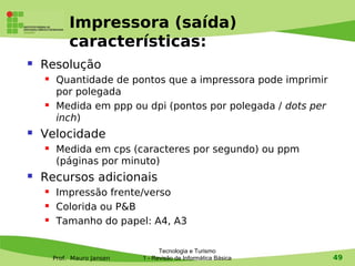 Impressora (saída)
             características:
   Resolução
        Quantidade de pontos que a impressora pode imprimir
         por polegada
        Medida em ppp ou dpi (pontos por polegada / dots per
         inch)
   Velocidade
        Medida em cps (caracteres por segundo) ou ppm
         (páginas por minuto)
   Recursos adicionais
        Impressão frente/verso
        Colorida ou P&B
        Tamanho do papel: A4, A3

                                   Tecnologia e Turismo
        Prof. Mauro Jansen   1 - Revisão de Informática Básica   49
 
