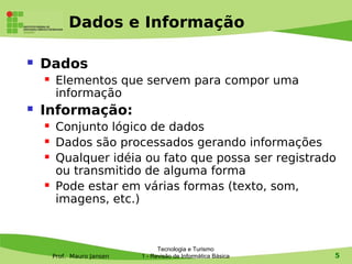 Dados e Informação

   Dados
        Elementos que servem para compor uma
         informação
   Informação:
        Conjunto lógico de dados
        Dados são processados gerando informações
        Qualquer idéia ou fato que possa ser registrado
         ou transmitido de alguma forma
        Pode estar em várias formas (texto, som,
         imagens, etc.)



                                   Tecnologia e Turismo
        Prof. Mauro Jansen   1 - Revisão de Informática Básica   5
 