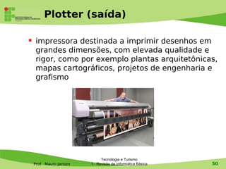 Plotter (saída)

    impressora destinada a imprimir desenhos em
     grandes dimensões, com elevada qualidade e
     rigor, como por exemplo plantas arquitetônicas,
     mapas cartográficos, projetos de engenharia e
     grafismo




                               Tecnologia e Turismo
    Prof. Mauro Jansen   1 - Revisão de Informática Básica   50
 