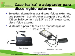 Case (caixa) e adaptador para
           disco rígido externo
   Soluções alternativas aos discos rígidos externos,
    que permitem acondicionar qualquer disco rígido
    IDE ou SATA comum de 3,5” ou 2,5” e usar como
    disco rígido externo
   Muito úteis para o técnico de manutenção na
    recuperação de dados e back-up




                 Case (caixa)
                                                             Adaptador com fonte

                                      Tecnologia e Turismo
      Prof. Mauro Jansen        1 - Revisão de Informática Básica                  54
 
