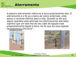 Aterramento

A palavra aterramento refere-se à terra propriamente dita. O
aterramento é o fio ou a barra de cobre enterrado, onde
passa a corrente elétrica para o solo. Quando se diz que
algum aparelho está aterrado (ou eletricamente aterrado)
significa que um dois fios de seu cabo de ligação está
propositalmente ligado à terra. Ao fio que faz essa ligação
denominamos "fio terra".




                               Tecnologia e Turismo
    Prof. Mauro Jansen   1 - Revisão de Informática Básica   56
 
