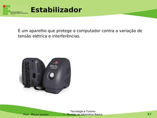 Estabilizador

É um aparelho que protege o computador contra a variação de
tensão elétrica e interferências.




                             Tecnologia e Turismo
  Prof. Mauro Jansen   1 - Revisão de Informática Básica      57
 