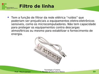 Filtro de linha

   Tem a função de filtrar da rede elétrica “ruídos” que
    poderiam ser prejudiciais a equipamentos eletro-eletrônicos
    sensíveis, como os microcomputadores. Não tem capacidade
    para proteger os equipamentos contra descargas
    atmosféricas ou mesmo para estabilizar o fornecimento de
    energia.




                                 Tecnologia e Turismo
      Prof. Mauro Jansen   1 - Revisão de Informática Básica   59
 