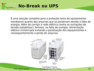 No-Break ou UPS

É uma solução completa para a proteção tanto do equipamento
(hardware) quanto dos arquivos que se perderiam devido à falta de
energia. Além de corrigir a rede elétrica contra as oscilações de
tensão (estabilizar), fornece, na falta de energia, alimentação
elétrica ininterrupta evitando a paralisação dos equipamentos e
consequentemente a perda de arquivos.




                             Tecnologia e Turismo
  Prof. Mauro Jansen   1 - Revisão de Informática Básica       60
 