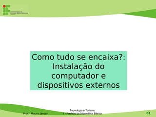 Como tudo se encaixa?:
           Instalação do
           computador e
       dispositivos externos


                           Tecnologia e Turismo
Prof. Mauro Jansen   1 - Revisão de Informática Básica   61
 