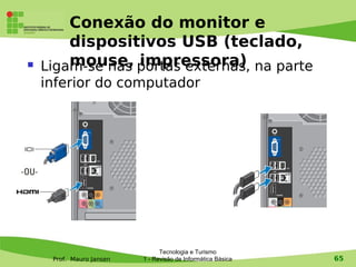Conexão do monitor e
        dispositivos USB (teclado,
       mouse, impressora)
    Ligam-se nas portas externas, na parte
    inferior do computador




                                Tecnologia e Turismo
     Prof. Mauro Jansen   1 - Revisão de Informática Básica   65
 