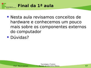Final da 1ª aula

   Nesta aula revisamos conceitos de
    hardware e conhecemos um pouco
    mais sobre os componentes externos
    do computador
   Dúvidas?




                                Tecnologia e Turismo
     Prof. Mauro Jansen   1 - Revisão de Informática Básica   67
 