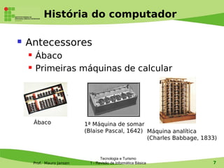 História do computador

   Antecessores
        Ábaco
        Primeiras máquinas de calcular




        Ábaco                1ª Máquina de somar
                             (Blaise Pascal, 1642) Máquina analítica
                                                   (Charles Babbage, 1833)


                                    Tecnologia e Turismo
        Prof. Mauro Jansen    1 - Revisão de Informática Básica         7
 