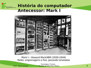 História do computador
     Antecessor: Mark I




       Mark I – Howard Mark/IBM (1930-1944)
    Relés, engrenagens e fios, pesando toneladas
                           Tecnologia e Turismo
Prof. Mauro Jansen   1 - Revisão de Informática Básica   8
 