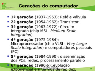 Gerações do computador

   1ª geração (1937-1953): Relé e válvula
   2ª geração (1954-1962): Transistor
   3ª geração (1963-1972): Circuito
    Integrado (chip MSI - Medium Scale
    Integration)
   4ª geração (1972-1984):
    Microprocessador (chip VLSI - Very Large
    Scale Integration) e computadores pessoais
    (PC)
   5ª geração (1984-1990): disseminação
    dos PCs, redes, processamento paralelo
   6ª geração (1990): Turismo
                            Tecnologia e
                                         evolução
    exponencial em- Revisão de Informática Básicarapidez,
      Prof. Mauro Jansen 1
                           termos de                      9
 