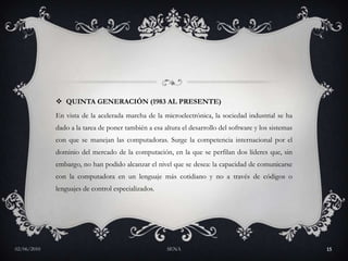 QUINTA GENERACIÓN (1983 AL PRESENTE) En vista de la acelerada marcha de la microelectrónica, la sociedad industrial se ha dado a la tarea de poner también a esa altura el desarrollo del software y los sistemas con que se manejan las computadoras. Surge la competencia internacional por el dominio del mercado de la computación, en la que se perfilan dos líderes que, sin embargo, no han podido alcanzar el nivel que se desea: la capacidad de comunicarse con la computadora en un lenguaje más cotidiano y no a través de códigos o lenguajes de control especializados. 	27/05/2010SENA15