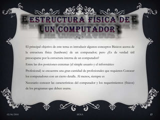 ESTRUCTURA FÍSICA DE UN COMPUTADOREl principal objetivo de este tema es introducir algunos conceptos Básicos acerca de la estructura física (hardware) de un computador; pero ¿Es de verdad útil preocuparse por la estructura interna de un computador? Entre las dos posiciones extremas (el simple usuario y el informático Profesional) se encuentra una gran cantidad de profesionales que requieren Conocer los computadores con un cierto detalle. Al menos, siempre es Necesario conocer las características del computador y los requerimientos (físicos) de los programas que deben usarse. 27/05/2010SENA17