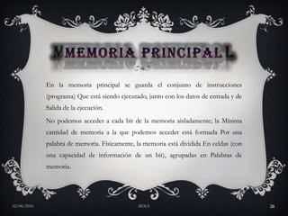 MEMORIA PRINCIPALEn la memoria principal se guarda el conjunto de instrucciones (programa) Que está siendo ejecutado, junto con los datos de entrada y de Salida de la ejecución. No podemos acceder a cada bit de la memoria aisladamente; la Mínima cantidad de memoria a la que podemos acceder está formada Por una palabra de memoria. Físicamente, la memoria está dividida En celdas (con una capacidad de información de un bit), agrupadas en Palabras de memoria. 27/05/2010SENA26