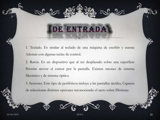 DE ENTRADA1. Teclado. Es similar al teclado de una máquina de escribir y cuenta Además con algunas teclas de control. 2. Ratón. Es un dispositivo que al ser desplazado sobre una superficie Permite mover el cursor por la pantalla. Existen ratones de sistema Mecánico y de sistema óptico. 3. Sensores. Este tipo de periféricos incluye a las pantallas táctiles, Capaces de seleccionar distintas opciones reconociendo el tacto sobre Distintas27/05/2010SENA33