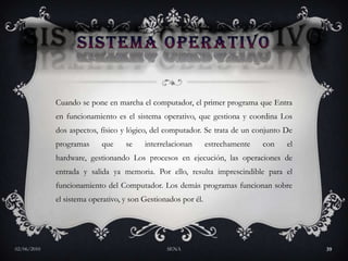 SISTEMA OPERATIVOCuando se pone en marcha el computador, el primer programa que Entra en funcionamiento es el sistema operativo, que gestiona y coordina Los dos aspectos, físico y lógico, del computador. Se trata de un conjunto De programas que se interrelacionan estrechamente con el hardware, gestionando Los procesos en ejecución, las operaciones de entrada y salida ya memoria. Por ello, resulta imprescindible para el funcionamiento del Computador. Los demás programas funcionan sobre el sistema operativo, y son Gestionados por él. 27/05/2010SENA39