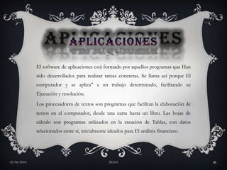 APLICACIONESEl software de aplicaciones está formado por aquellos programas que Han sido desarrollados para realizar tareas concretas. Se llama así porque El computador y se aplica" a un trabajo determinado, facilitando su Ejecución y resolución. Los procesadores de textos son programas que facilitan la elaboración de textos en el computador, desde una carta hasta un libro. Las hojas de cálculo son programas utilizados en la creación de Tablas, con datos relacionados entre sí, inicialmente ideados para El análisis financiero. 27/05/2010SENA41
