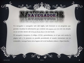 NAVEGADORUn navegador o navegador web (del inglés, web browser) es un programa que permite visualizar la información que contiene una página web (ya esté esta alojada en un servidor dentro de la World Wide Web o en uno local).El navegador interpreta el código, HTML generalmente, en el que está escrita la página web y lo presenta en pantalla permitiendo al usuario interactuar con su contenido y navegar hacia otros lugares de la red mediante enlaces o hipervínculos27/05/2010SENA45