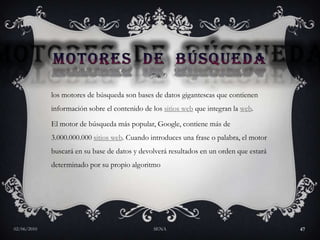 Motores  de  búsquedalos motores de búsqueda son bases de datos gigantescas que contienen información sobre el contenido de los sitios web que integran la web. El motor de búsqueda más popular, Google, contiene más de 3.000.000.000 sitios web. Cuando introduces una frase o palabra, el motor buscará en su base de datos y devolverá resultados en un orden que estará determinado por su propio algoritmo27/05/2010SENA47