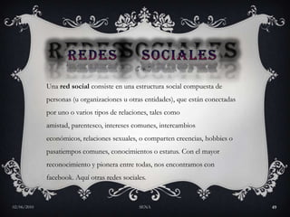 redes    socialesUna red social consiste en una estructura social compuesta de personas (u organizaciones u otras entidades), que están conectadas por uno o varios tipos de relaciones, tales como amistad, parentesco, intereses comunes, intercambios económicos, relaciones sexuales, o comparten creencias, hobbies o pasatiempos comunes, conocimientos o estatus. Con el mayor reconocimiento y pionera entre todas, nos encontramos con facebook. Aquí otras redes sociales.27/05/2010SENA49