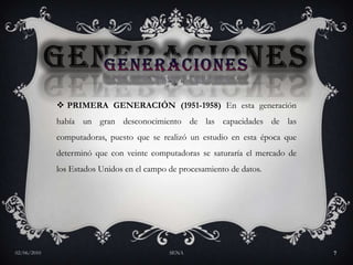 GENERACIONESPRIMERA GENERACIÓN (1951-1958) En esta generación había un gran desconocimiento de las capacidades de las computadoras, puesto que se realizó un estudio en esta época que determinó que con veinte computadoras se saturaría el mercado de los Estados Unidos en el campo de procesamiento de datos. 27/05/2010SENA7