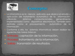 La Informática es la ciencia  aplicada que abarca el estudio y aplicación del tratamiento automático de la  información, utilizando  sistemas computacionales, generalmente implementados como  dispositivos electrónicos. También está definida como el procesamiento  automático de la  información.Conforme a ello, los  sistemas informáticos deben realizar las siguientes tres tareas básicas:Entrada: captación de la información.Proceso tratamiento de la información.Salida: transmisión de resultados.Concepto: