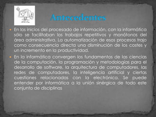 En los inicios del procesado de información, con la informática sólo se facilitaban los trabajos repetitivos y monótonos del área administrativa. La automatización de esos procesos trajo como consecuencia directa una disminución de los costes y un incremento en la productividad.En la informática convergen los fundamentos de las ciencias de la computación, la programación y metodologías para el desarrollo de software, la arquitectura de computadores, las redes de computadores, la inteligencia artificial y ciertas cuestiones relacionadas con la electrónica. Se puede entender por informática a la unión sinérgica de todo este conjunto de disciplinasAntecedentes