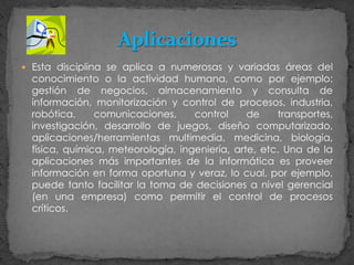 Esta disciplina se aplica a numerosas y variadas áreas del conocimiento o la actividad humana, como por ejemplo: gestión de negocios, almacenamiento y consulta de información, monitorización y control de procesos, industria, robótica, comunicaciones, control de transportes, investigación, desarrollo de juegos, diseño computarizado, aplicaciones/herramientas multimedia, medicina, biología, física, química, meteorología, ingeniería, arte, etc. Una de la aplicaciones más importantes de la informática es proveer información en forma oportuna y veraz, lo cual, por ejemplo, puede tanto facilitar la toma de decisiones a nivel gerencial (en una empresa) como permitir el control de procesos críticos.Aplicaciones