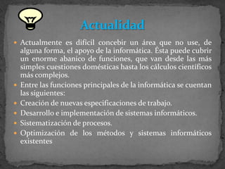 Actualmente es difícil concebir un área que no use, de alguna forma, el apoyo de la informática. Ésta puede cubrir un enorme abanico de funciones, que van desde las más simples cuestiones domésticas hasta los cálculos científicos más complejos.Entre las funciones principales de la informática se cuentan las siguientes:Creación de nuevas especificaciones de trabajo.Desarrollo e implementación de sistemas informáticos.Sistematización de procesos.Optimización de los métodos y sistemas informáticos existentesActualidad