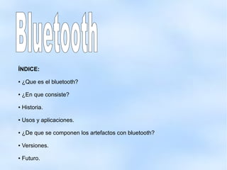 ÍNDICE:
● ¿Que es el bluetooth?
● ¿En que consiste?
● Historia.
● Usos y aplicaciones.
● ¿De que se componen los artefactos con bluetooth?
● Versiones.
● Futuro.
 